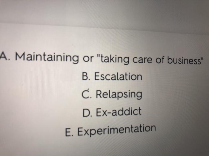 A. Maintaining or taking care of business B. Escalation C. Relapsing D. Ex-addict E. Experimentation