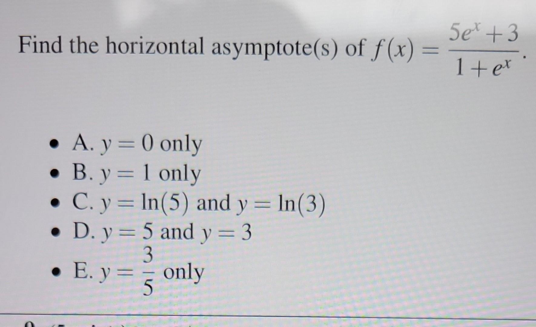 Find the horizontal asymptote(s) of \( f(x)=\frac{5 e^{x}+3}{1+e^{x}} \) - A. \( y=0 \) only - B. \( y=1 \) only - C. \( y=\l