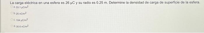 La carga eléctrica en una esfera es \( 26 \mu \mathrm{C} \) y su radio es \( 0.25 \mathrm{~m} \). Determine la densidad de ca