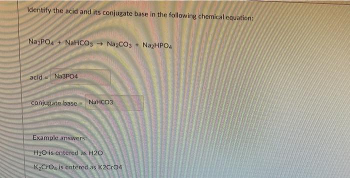 Identify the acid and its conjugate base in the following chemical equation:
Na3PO4 + NaHCO3 ? Na2CO3+ Na2HPO4
acid Na3PO4
co