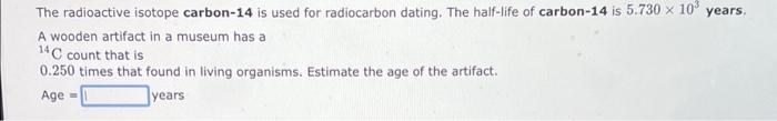 The radioactive isotope carbon-14 is used for radiocarbon dating. The half-life of carbon-14 is \( 5.730 \times 10^{3} \) yea