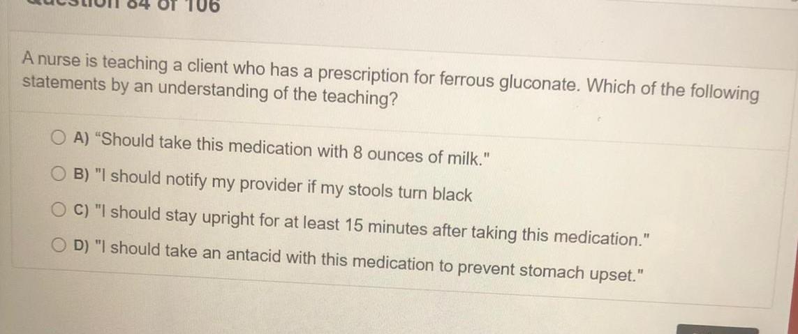 106 A nurse is teaching a client who has a prescription for ferrous gluconate. Which of the following statements by an unders