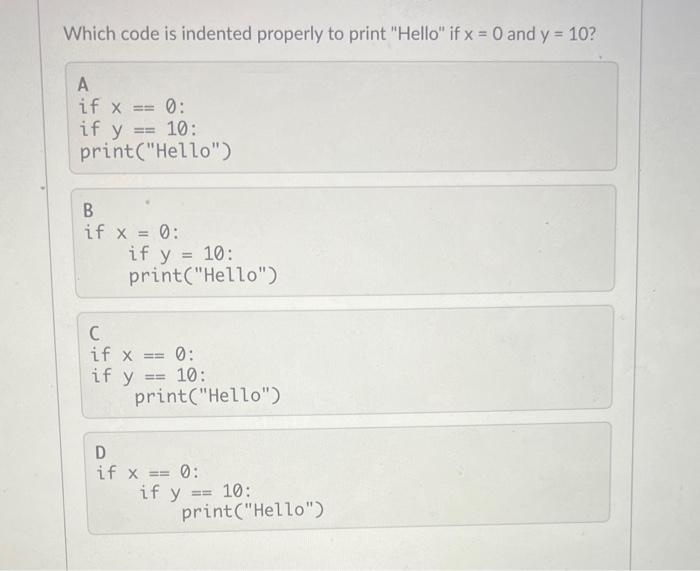 Which code is indented properly to print Hello if \( x=0 \) and \( y=10 \) ? A if \( x=0 \) : if \( y=10 \) : print(Hello