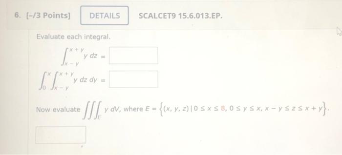 Evaluate each integral. \[ \begin{array}{c} \int_{x-y}^{x+y} y d z= \\ \int_{0}^{x} \int_{x-y}^{x+y} y d z d y= \end{array} \