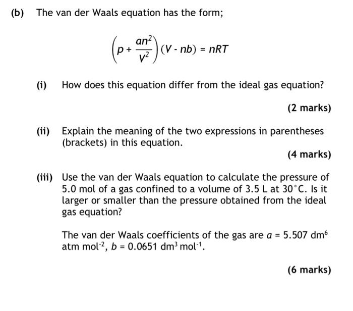 (b) The van der Waals equation has the form;
\[
\left(p+\frac{a n^{2}}{V^{2}}\right)(V-n b)=n R T
\]
(i) How does this equati