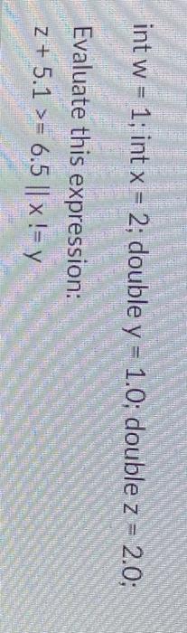 int \( w=1 \); int \( x=2 ; \) double \( y=1.0 ; \) double \( z=2.0 \) Evaluate this expression: \[ z+5.1>=6.5 \| x !=y \]