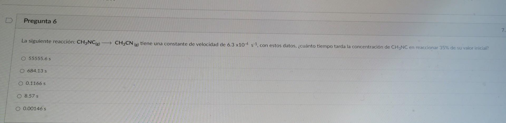 Pregunta 6 7 La siguiente reacción: CH3NC(g) - CH3CN (g) tiene una constante de velocidad de 6.3 x10-4 s 1, con estos datos,