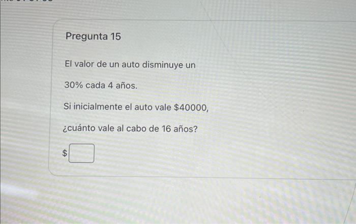 Pregunta 15 El valor de un auto disminuye un \( 30 \% \) cada 4 años. Si inicialmente el auto vale \( \$ 40000 \), ¿cuánto