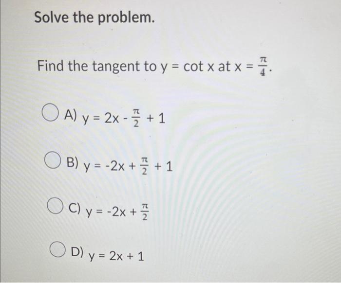 Solve the problem. Find the tangent to y = cot x at x = OAy=2x-7 +1 B) y = -2x + + 1 OC) y = -2x + = OD) y = 2x + 1