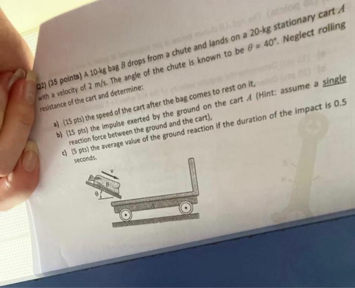 02) (35 points) A 10-kg bag B drops from a chute and lands on a 20-kg stationary cart A
with a velocity of 2 m/s. The angle o