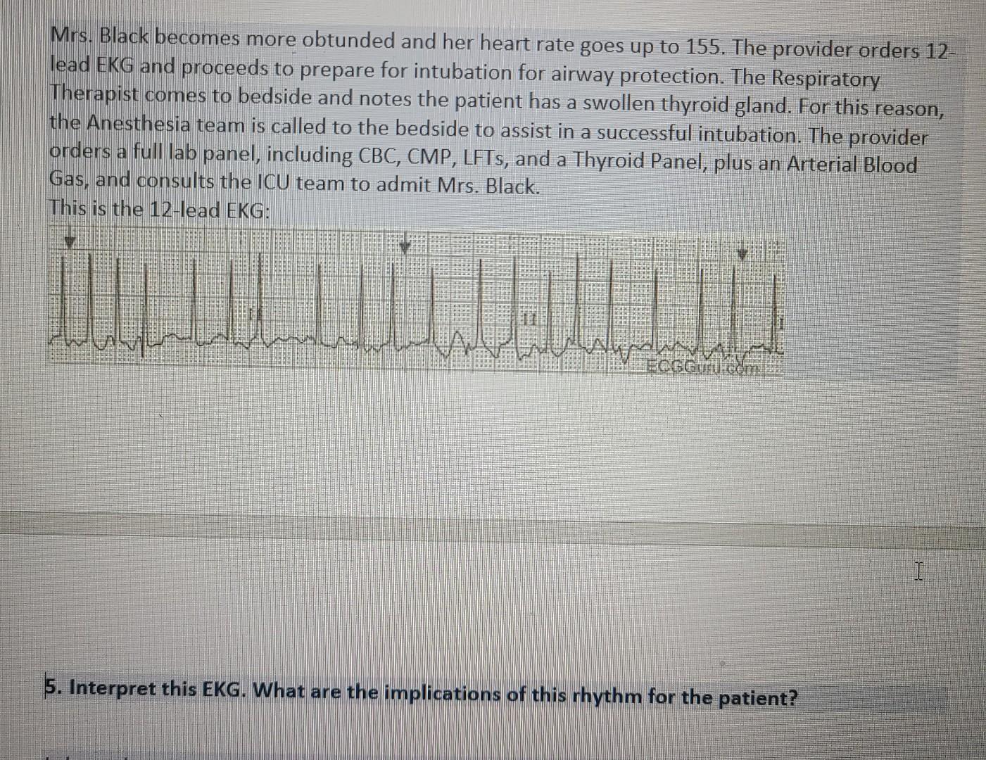 Mrs. Black becomes more obtunded and her heart rate goes up to 155. The provider orders 12- lead EKG and proceeds to prepare