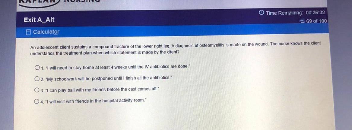 O Time Remaining: 00:36:32 69 of 100 Exit A_Alt Calculator An adolescent client sustains a compound fracture of the lower rig