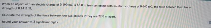 When an object with an electric charge of 0.190 mC is 88.0m from an object with an electric charge of 0.640 mC, the force bet