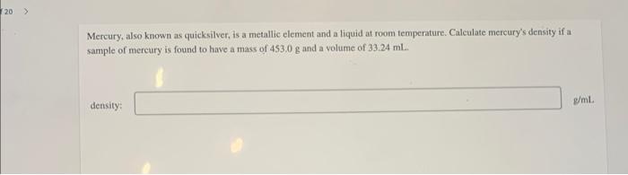 Mercury, also known as quicksilver, is a metallic element and a liquid at room temperature. Calculate mereurys density if a 