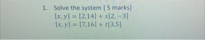 1. Solve the system [ 5 marks] \[ \begin{array}{l} |x, y|=|2,14|+s|2,-3| \\ |x, y|=|7,16|+t|3,5| \end{array} \]