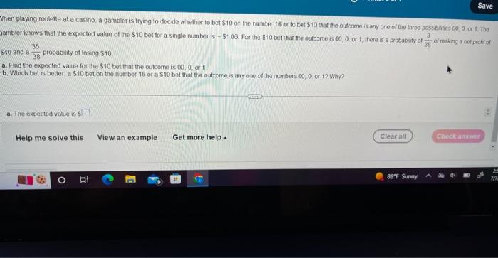 Save
When playing roulette at a casino, a gambler is trying to decide whether to bet $10 on the number 16 or to bet $10 that 