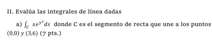 II. Evalúa las integrales de línea dadas a) \( \int_{C} x e^{y^{2}} d s \) donde \( \mathrm{C} \) es el segmento de recta que