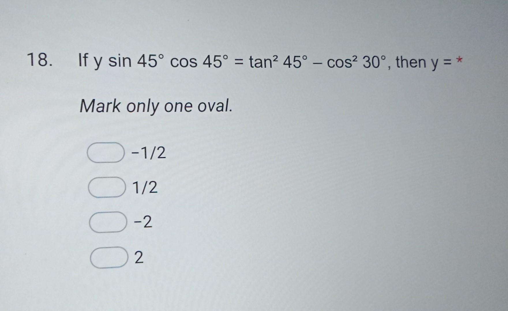 18. If \( y \sin 45^{\circ} \cos 45^{\circ}=\tan ^{2} 45^{\circ}-\cos ^{2} 30^{\circ} \), then \( y=* \) Mark only one oval.