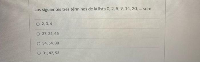 Los siguientes tres términos de la lista 0, 2, 5, 9, 14, 20, ... son: O 2,3,4 27, 35, 45 O 34, 54,88 O 31, 42, 53