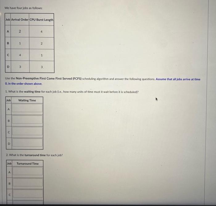 We have four jobs as follows:
Use the Non-Preemptive First Come First Served (FCFS) scheduling algorithm and answer the follo