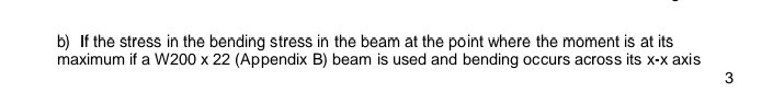 b) If the stress in the bending stress in the beam at the point where the moment is at its
maximum if a W200 x 22 (Appendix B