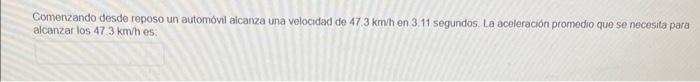 Comenzando desde reposo un automovil aicanza una velocidad de \( 47.3 \mathrm{kmh} \) en \( 3.11 \) segundos. La aceleración