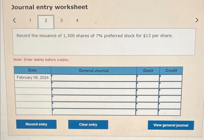 Journal entry worksheet
Record the issuance of 1,300 shares of \( 7 \% \) preferred stock for \( \$ 13 \) per share.
Note: En