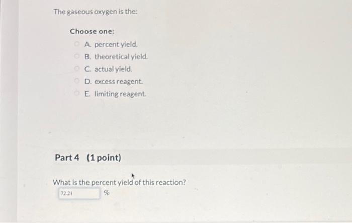 A. percent yield.
B. theoretical yield.
C. actual yield.
D. excess reagent.
E. limiting reagent.
Part 4 (1 point)
What is the