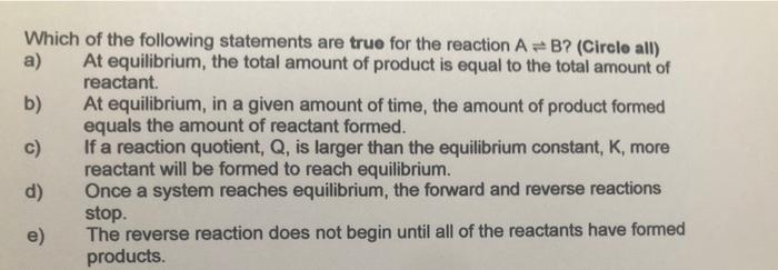Which of the following statements are true for the reaction \( A \rightleftharpoons B \) ? (Cirele all)
a) At equilibrium, th