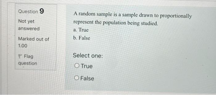 Question 9 A random sample is a sample drawn to proportionally represent the population being studied. Not yet answered a. Tr