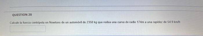 Calcule la fuerza centripeta en Newtons de un automóvil de \( 2350 \mathrm{~kg} \) que rodea una curva de radio \( 174 \mathr