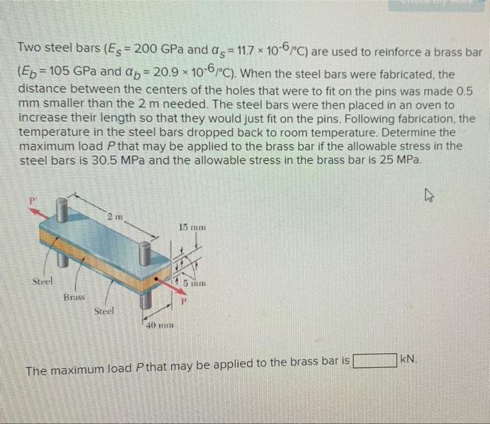 Two steel bars (Es=200 GPa and as = 11.7 x 10-6/°C) are used to reinforce a brass bar
(Eb = 105 GPa and ap=20.9 x 10-6/°C). W