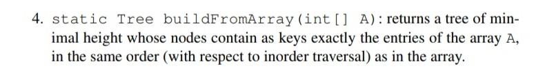 4. static Tree buildFromArray (int [] A): returns a tree of minimal height whose nodes contain as keys exactly the entries of