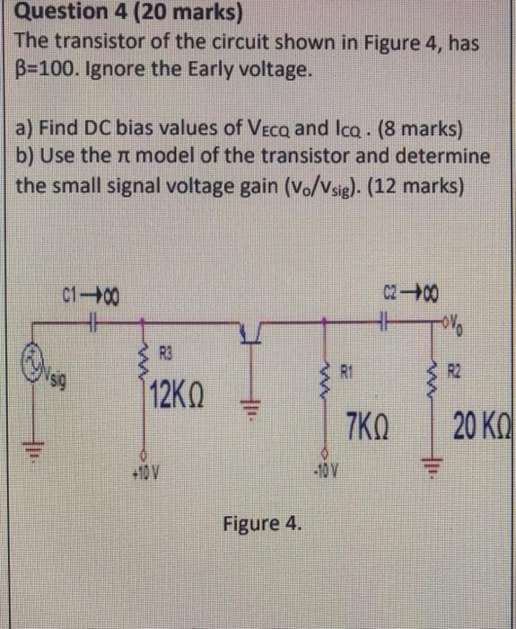 Question 4 (20 marks)
The transistor of the circuit shown in Figure 4 , has \( \beta=100 \). Ignore the Early voltage.
a) Fin