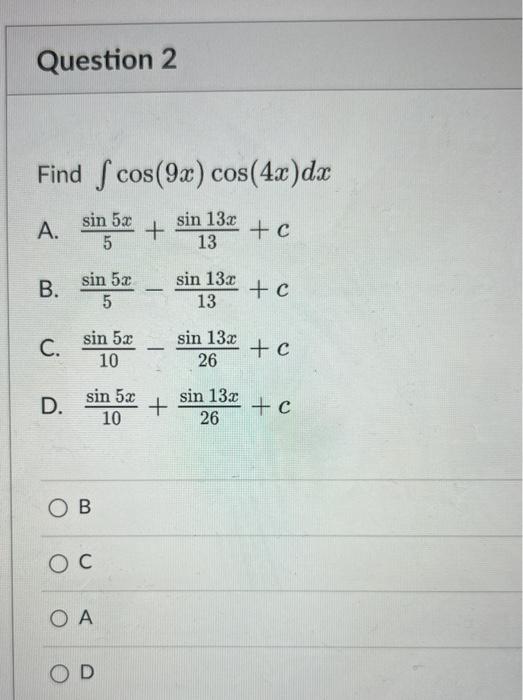 Find \( \int \cos (9 x) \cos (4 x) d x \) A. \( \frac{\sin 5 x}{5}+\frac{\sin 13 x}{13}+c \) B. \( \frac{\sin 5 x}{5}-\frac{\