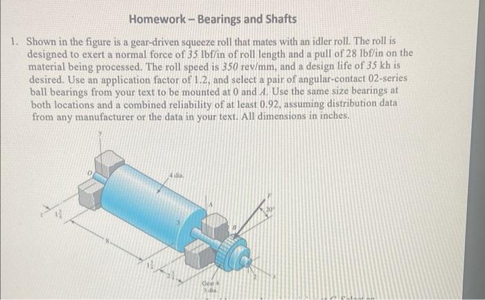 Homework - Bearings and Shafts
1. Shown in the figure is a gear-driven squeeze roll that mates with an idler roll. The roll i