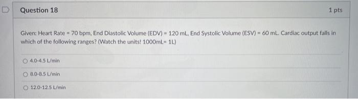 Question 18 1 pts Given: Heart Rate = 70 bpm, End Diastolic Volume (EDV) - 120 mL, End Systolic Volume (ESV) = 60 ml. Cardiac