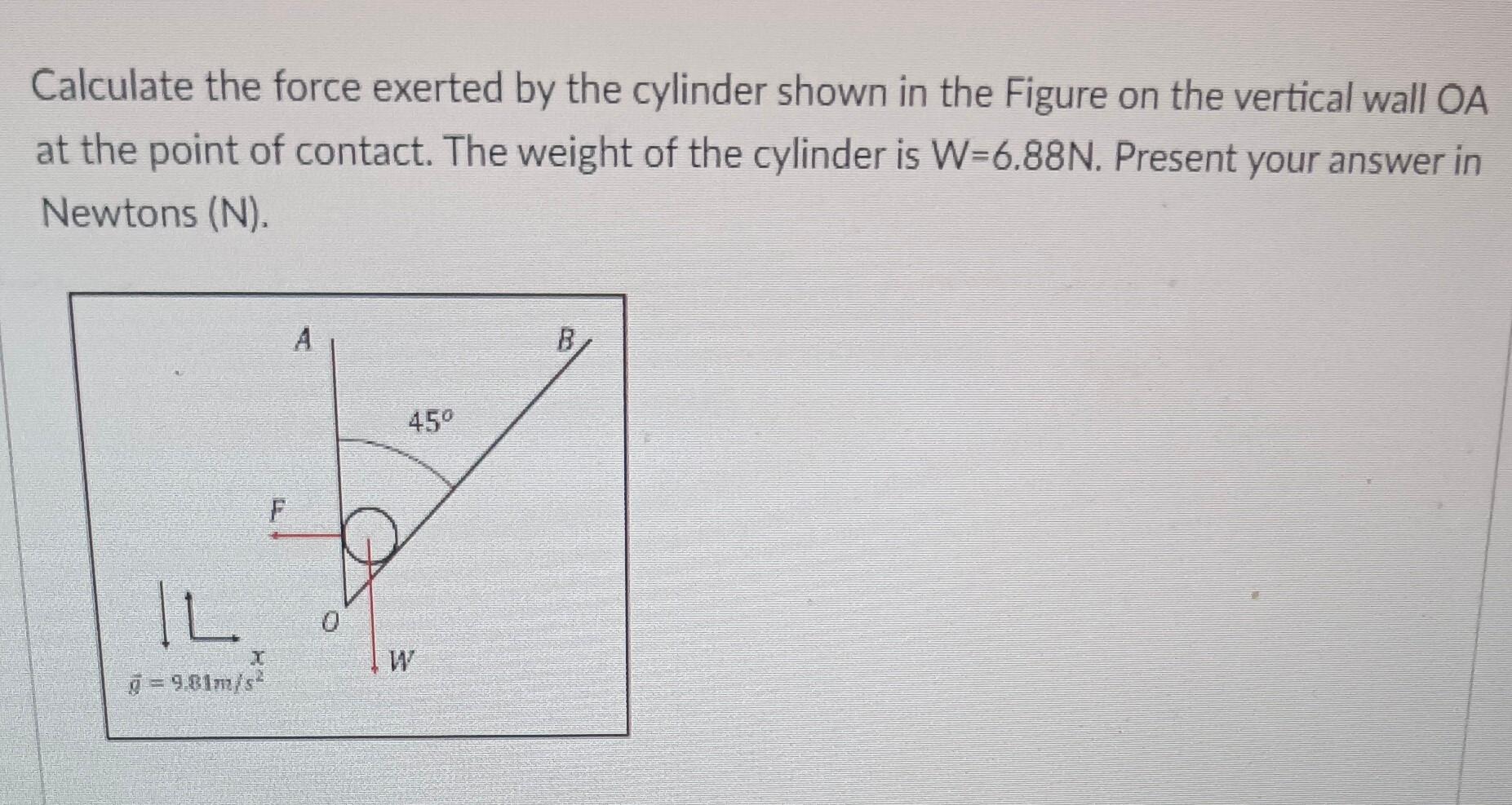 Calculate the force exerted by the cylinder shown in the Figure on the vertical wall OA at the point of contact. The weight o