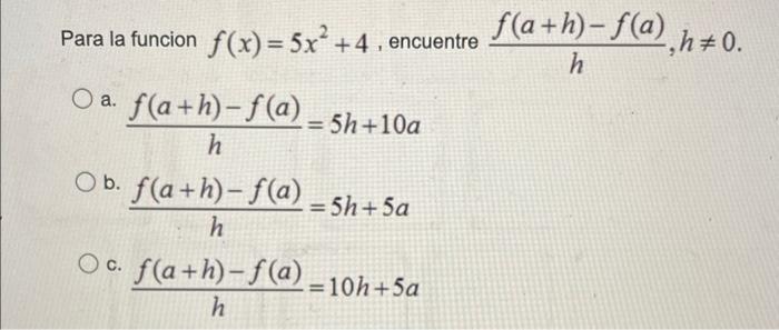 Para la funcion \( f(x)=5 x^{2}+4 \), encuentre \( \frac{f(a+h)-f(a)}{h}, h \neq 0 \) a. \( \frac{f(a+h)-f(a)}{h}=5 h+10 a \)