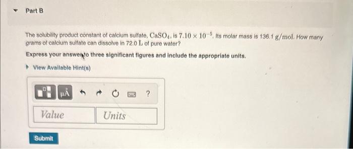 The solubility product constant of calclum sulfate, CaSO \( { }_{4} \), is \( 7.10 \times 10^{-5} \). Its molar mass is \( 13