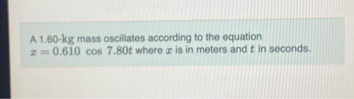 A 1.60- \( \mathrm{kg} \) mass oscillates according to the equation \( x=0.610 \cos 7.80 t \) where \( x \) is in meters and