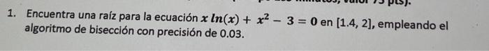 1. Encuentra una raíz para la ecuación \( x \ln (x)+x^{2}-3=0 \) en \( [1.4,2] \), empleando el algoritmo de bisección con pr