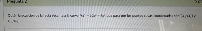 Obtén la ecuación de la recta secante a la curva \( f(x)=10 x^{2}-2 x^{3} \) que pasa por los puntos cuyas coordenadas son \(