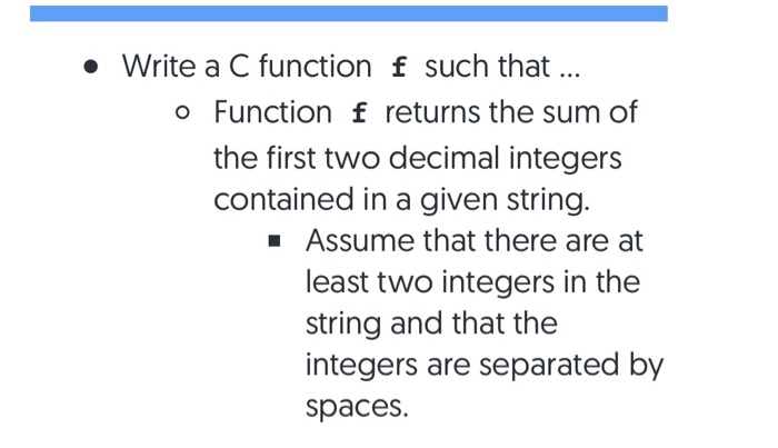 • Write a C function f such that . o Function f returns the sum of the first two decimal integers contained in a given string