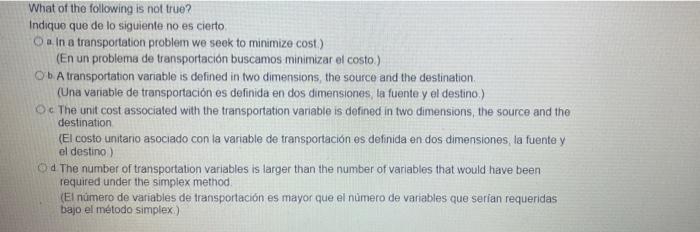 What of the following is not true? Indique que de lo siguiente no es cierto O a. In a transportation problem we seek to minim