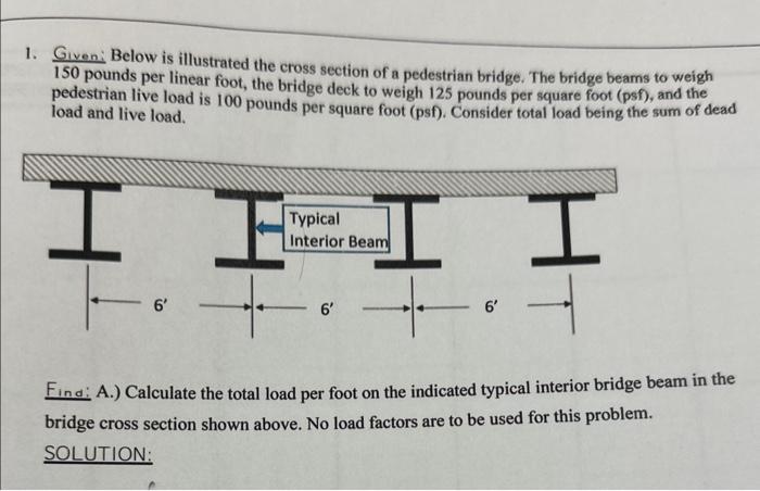 1. Given: Below is illustrated the cross section of a pedestrian bridge. The bridge beams to weigh 150 pounds per linear foot