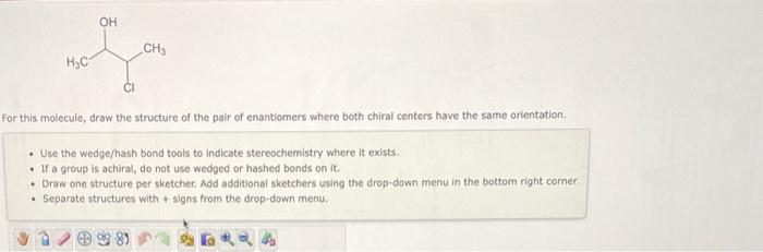 this molecule, draw the structure of the pair of enantiomers where both chiral centers have the same orientation.
- Use the w