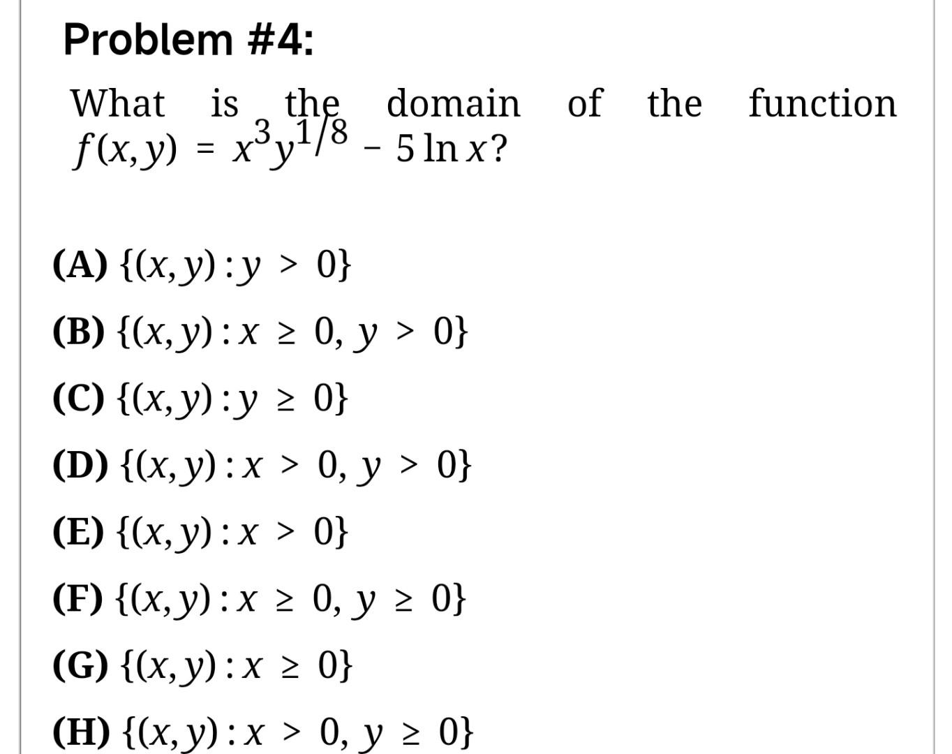 Problem \#4: What is the domain of the function \( f(x, y)=x^{3} y^{1 / 8}-5 \ln x \) ? (A) \( \{(x, y): y>0\} \) (B) \( \{(x