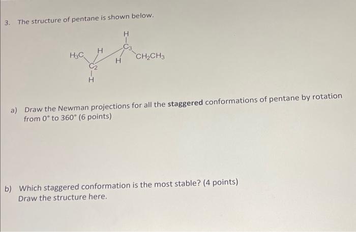 3. The structure of pentane is shown below.
a) Draw the Newman projections for all the staggered conformations of pentane by 