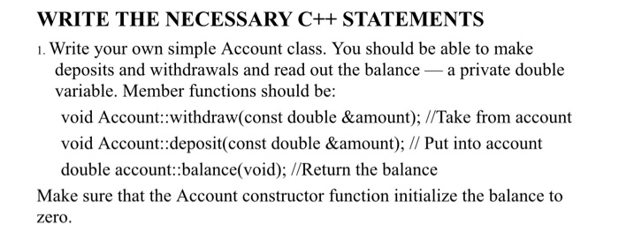 WRITE THE NECESSARY C++ STATEMENTS 1. Write your own simple Account class. You should be able to make deposits and withdrawal